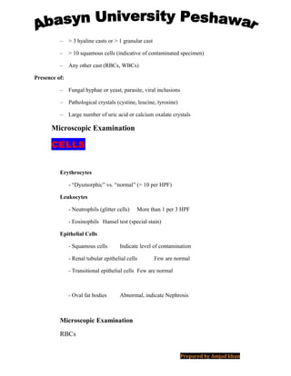 – > 3 hyaline casts or > 1 granular cast
– > 10 squamous cells (indicative of contaminated specimen)
– Any other cast (RBCs, WBCs)
Presence of:
– Fungal hyphae or yeast, parasite, viral inclusions
– Pathological crystals (cystine, leucine, tyrosine)
– Large number of uric acid or calcium oxalate crystals
Microscopic Examination
CELLS
Erythrocytes
- “Dysmorphic” vs. “normal” (> 10 per HPF)
Leukocytes
- Neutrophils (glitter cells) More than 1 per 3 HPF
- Eosinophils Hansel test (special stain)
Epithelial Cells
- Squamous cells Indicate level of contamination
- Renal tubular epithelial cells Few are normal
- Transitional epithelial cells Few are normal
- Oval fat bodies Abnormal, indicate Nephrosis
Microscopic Examination
RBCs
Prepared by Amjad khan
 