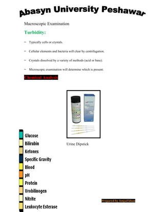 Macroscopic Examination
Turbidity:
− Typically cells or crystals.
− Cellular elements and bacteria will clear by centrifugation.
− Crystals dissolved by a variety of methods (acid or base).
− Microscopic examination will determine which is present.
Chemical Analysis
Urine Dipstick
Prepared by Amjad khan
 