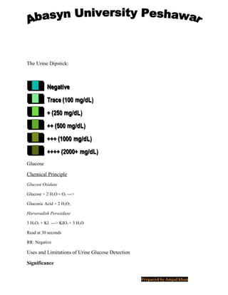 The Urine Dipstick:
Glucose
Chemical Principle
Glucose Oxidase
Glucose + 2 H2O+ O2 --->
Gluconic Acid + 2 H2O2
Horseradish Peroxidase
3 H2O2 + KI ---> KIO3 + 3 H2O
Read at 30 seconds
RR: Negative
Uses and Limitations of Urine Glucose Detection
Significance
Prepared by Amjad khan
 