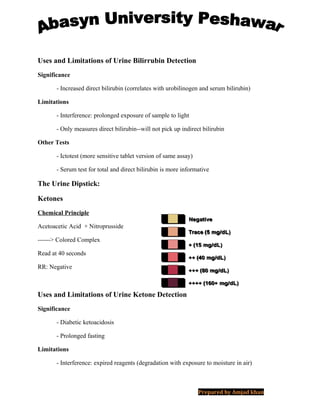 Uses and Limitations of Urine Bilirrubin Detection
Significance
- Increased direct bilirubin (correlates with urobilinogen and serum bilirubin)
Limitations
- Interference: prolonged exposure of sample to light
- Only measures direct bilirubin--will not pick up indirect bilirubin
Other Tests
- Ictotest (more sensitive tablet version of same assay)
- Serum test for total and direct bilirubin is more informative
The Urine Dipstick:
Ketones
Chemical Principle
Acetoacetic Acid + Nitroprusside
------> Colored Complex
Read at 40 seconds
RR: Negative
Uses and Limitations of Urine Ketone Detection
Significance
- Diabetic ketoacidosis
- Prolonged fasting
Limitations
- Interference: expired reagents (degradation with exposure to moisture in air)
Prepared by Amjad khan
 