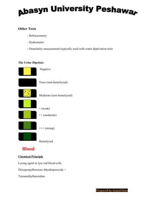 Other Tests
- Refractometry
- Hydrometer
- Osmolality measurement (typically used with water deprivation test)
The Urine Dipstick:
Negative
Trace (non-hemolyzed)
Moderate (non-hemolyzed)
+ (weak)
++ (moderate)
+++ (strong)
Hemolyzed
Blood
Chemical Principle
Lysing agent to lyse red blood cells
Diisopropylbenzene dihydroperoxide +
Tetramethylbenzidine
Prepared by Amjad khan
 