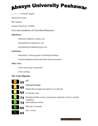 ------------> Colored Complex
Read at 60 seconds
RR: Negative
Analytic Sensitivity: 10 RBCs
Uses and Limitations of Urine Blood Detection
Significance
- Hematuria (nephritis, trauma, etc)
- Hemoglobinuria (hemolysis, etc)
- Myoglobinuria (rhabdomyolysis, etc)
Limitations
- Interference: reducing agents, microbial peroxidases
- Cannot distinguish between the above disease processes
Other Tests
- Urine microscopic examination
- Urine cytology
The Urine Dipstick:
pH
Chemical Principle
Methyl Red (at high concentration; low pH) and
H+
interacts with:
Bromthymol Blue (at low concentration; high pH), to form a colored
complexes
(dual indicator system)
Read up to 2 minutes
R.R.: 4.5-8.0
Prepared by Amjad khan
 