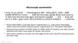 • 10 to 15 mL (12ml) Centrifuged at 400 – 450 g (RCF), 1500 – 2000
(1600) (RPM) for 5 mins hold the test tube upside down and count to
3, then turn the test tube again and stand it upright mix drop (20
μL) in a slide + glass cover slip (carefully to avoid air bubbles) examine.
• Report RBCs/WBCs using high-power magnification (i.e., high-power field [hpf]),
report casts and crystals using low-power magnification (i.e., low-power field [lpf]).
• Normal Urines: Contain 0-4 RBCs (hpf), 0-3 WBCs (hpf), 0-2 hyaline casts (lpf), several
epithelial cells (hpf), some types of crystals, and mucus.
• Casts have a tendency to locate near the edges of the cover slip (LPF scanning around
the cover slip).
Microscopic examination
Alyazeed hussein, BSc-SUST
 