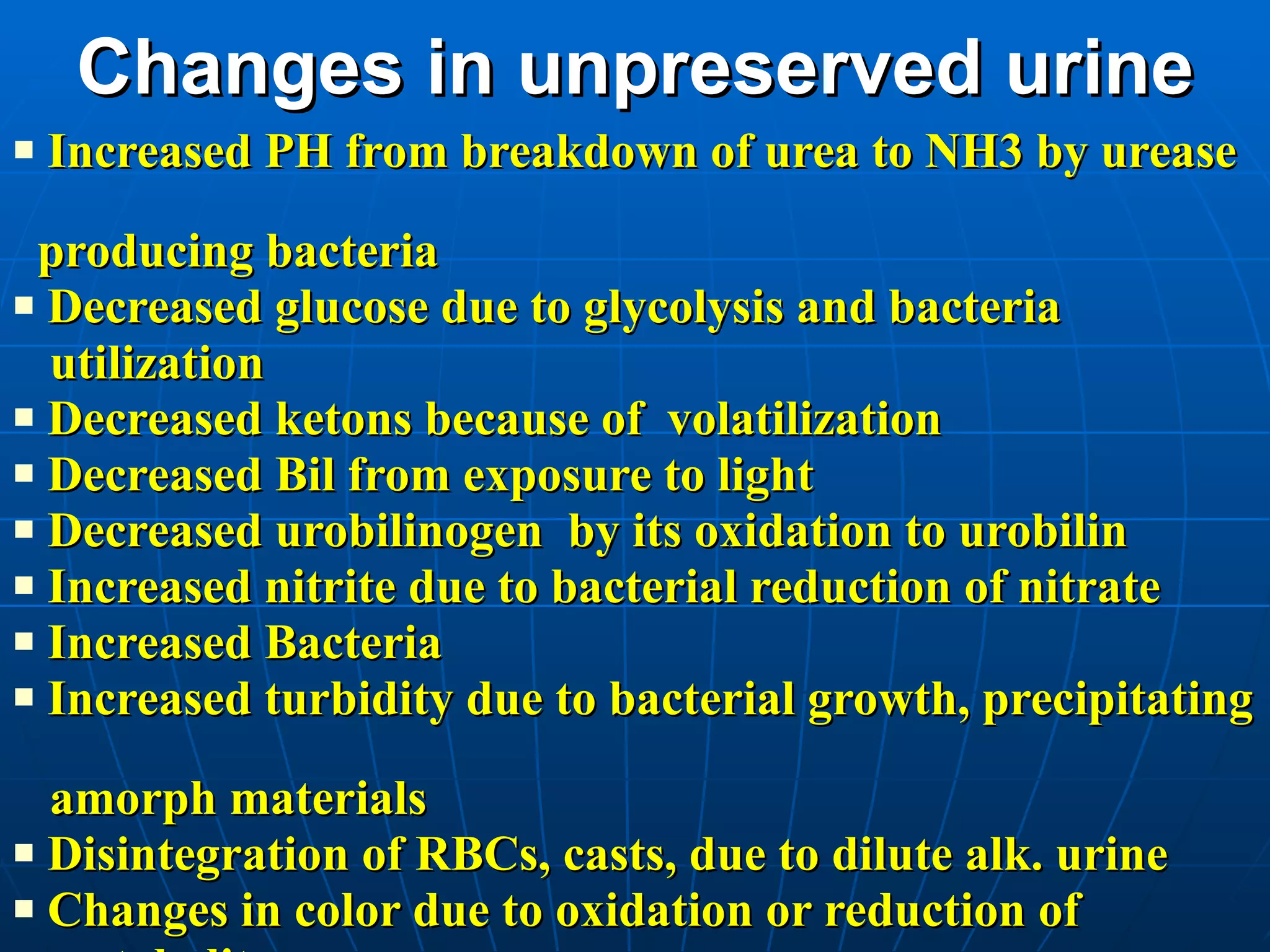 Changes in unpreserved urine Increased PH from breakdown of urea to NH3 by urease  producing bacteria Decreased glucose due to glycolysis and bacteria  utilization Decreased ketons because of  volatilization  Decreased Bil from exposure to light Decreased urobilinogen  by its oxidation to urobilin Increased nitrite due to bacterial reduction of nitrate Increased Bacteria Increased turbidity due to bacterial growth, precipitating  amorph materials Disintegration of RBCs, casts, due to dilute alk. urine Changes in color due to oxidation or reduction of  metabolites 