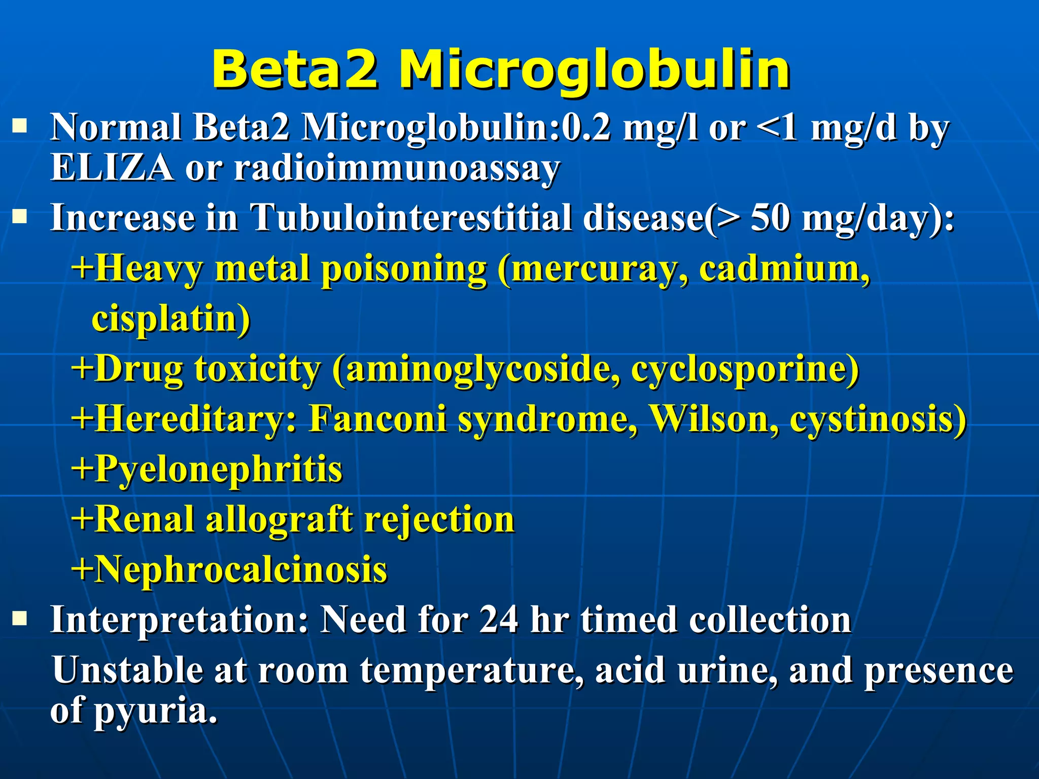 Beta2 Microglobulin Normal Beta2 Microglobulin:0.2 mg/l or <1 mg/d by ELIZA or radioimmunoassay Increase in Tubulointerestitial disease(> 50 mg/day): +Heavy metal poisoning (mercuray, cadmium,  cisplatin) +Drug toxicity (aminoglycoside, cyclosporine) +Hereditary: Fanconi syndrome, Wilson, cystinosis) +Pyelonephritis +Renal allograft rejection +Nephrocalcinosis Interpretation: Need for 24 hr timed collection Unstable at room temperature, acid urine, and presence of pyuria. 