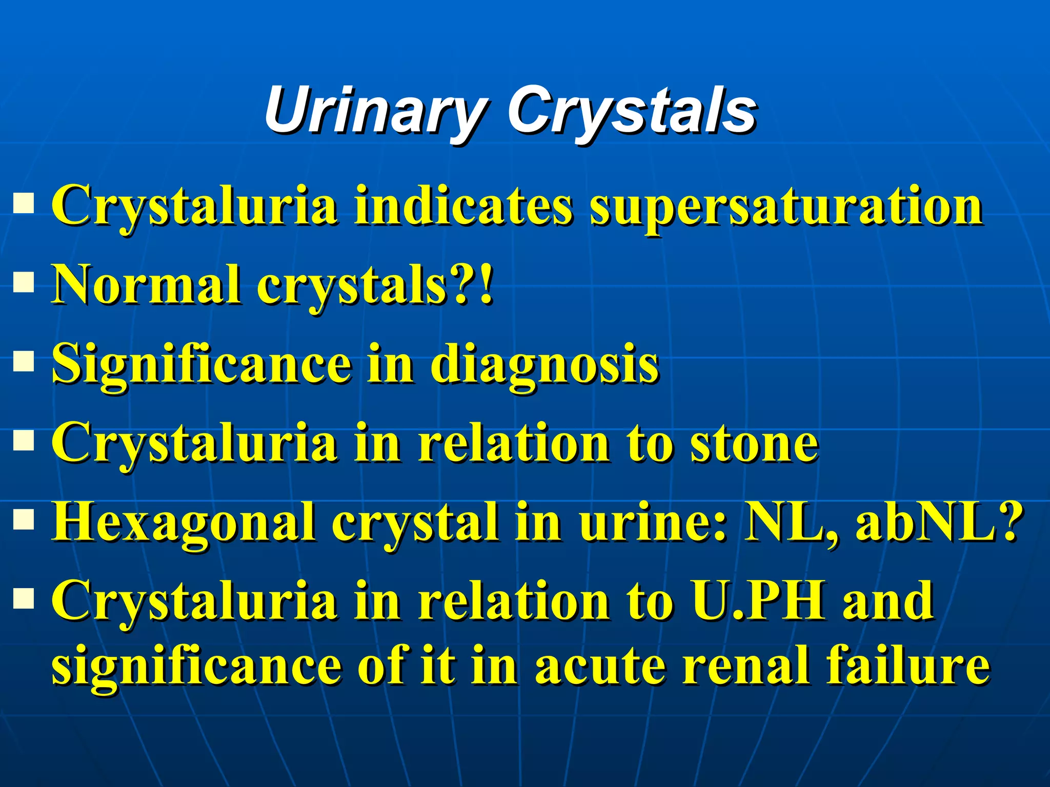 Urinary Crystals Crystaluria indicates supersaturation Normal crystals?! Significance in diagnosis Crystaluria in relation to stone  Hexagonal crystal in urine: NL, abNL? Crystaluria in relation to U.PH and significance of it in acute renal failure 