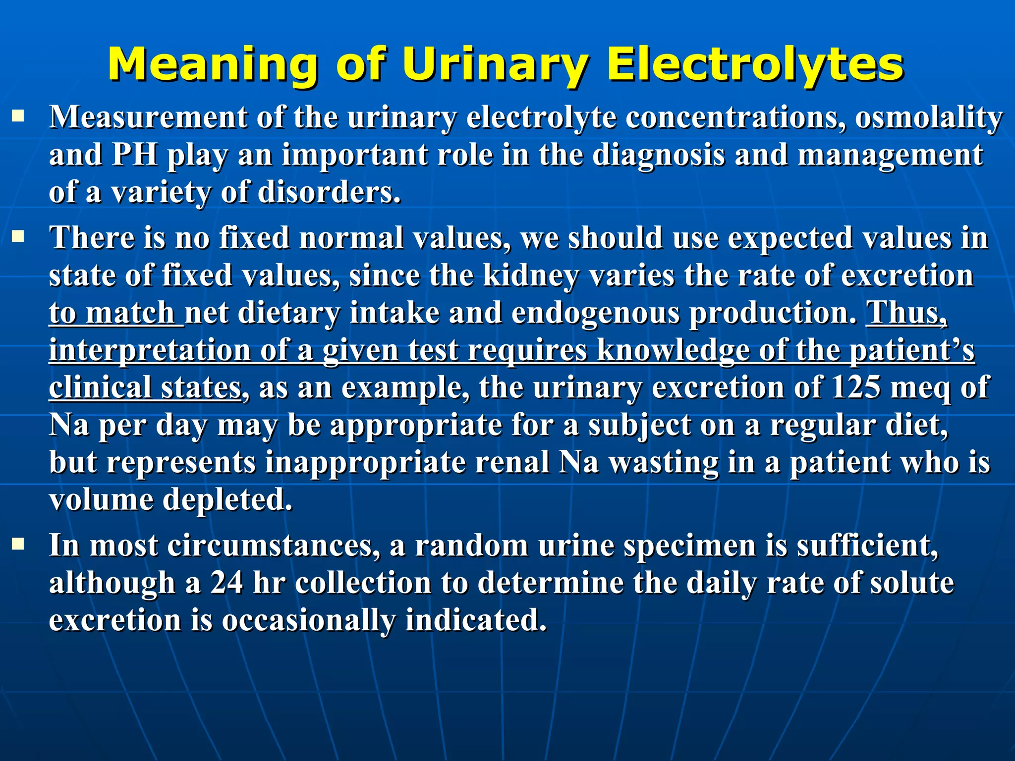 Meaning of Urinary Electrolytes Measurement of the urinary electrolyte concentrations, osmolality and PH play an important role in the diagnosis and management of a variety of disorders. There is no fixed normal values, we should use expected values in state of fixed values, since the kidney varies the rate of excretion  to match  net dietary intake and endogenous production.  Thus, interpretation of a given test requires knowledge of the patient’s clinical states , as an example, the urinary excretion of 125 meq of Na per day may be appropriate for a subject on a regular diet, but represents inappropriate renal Na wasting in a patient who is volume depleted. In most circumstances, a random urine specimen is sufficient, although a 24 hr collection to determine the daily rate of solute excretion is occasionally indicated. 
