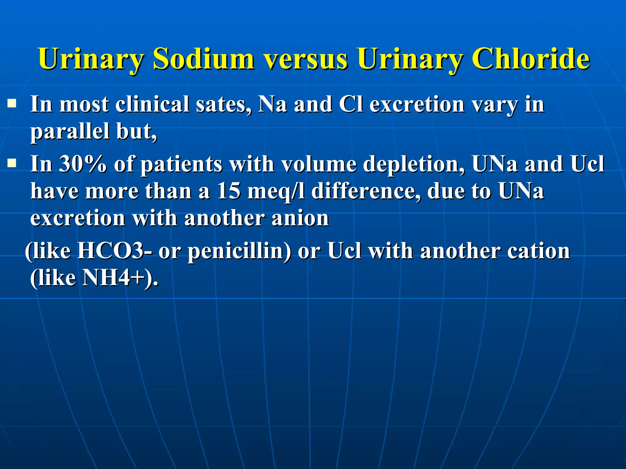 Urinary Sodium versus Urinary Chloride In most clinical sates, Na and Cl excretion vary in parallel but,  In 30% of patients with volume depletion, UNa and Ucl have more than a 15 meq/l difference, due to UNa excretion with another anion  (like HCO3- or penicillin) or Ucl with another cation (like NH4+). 