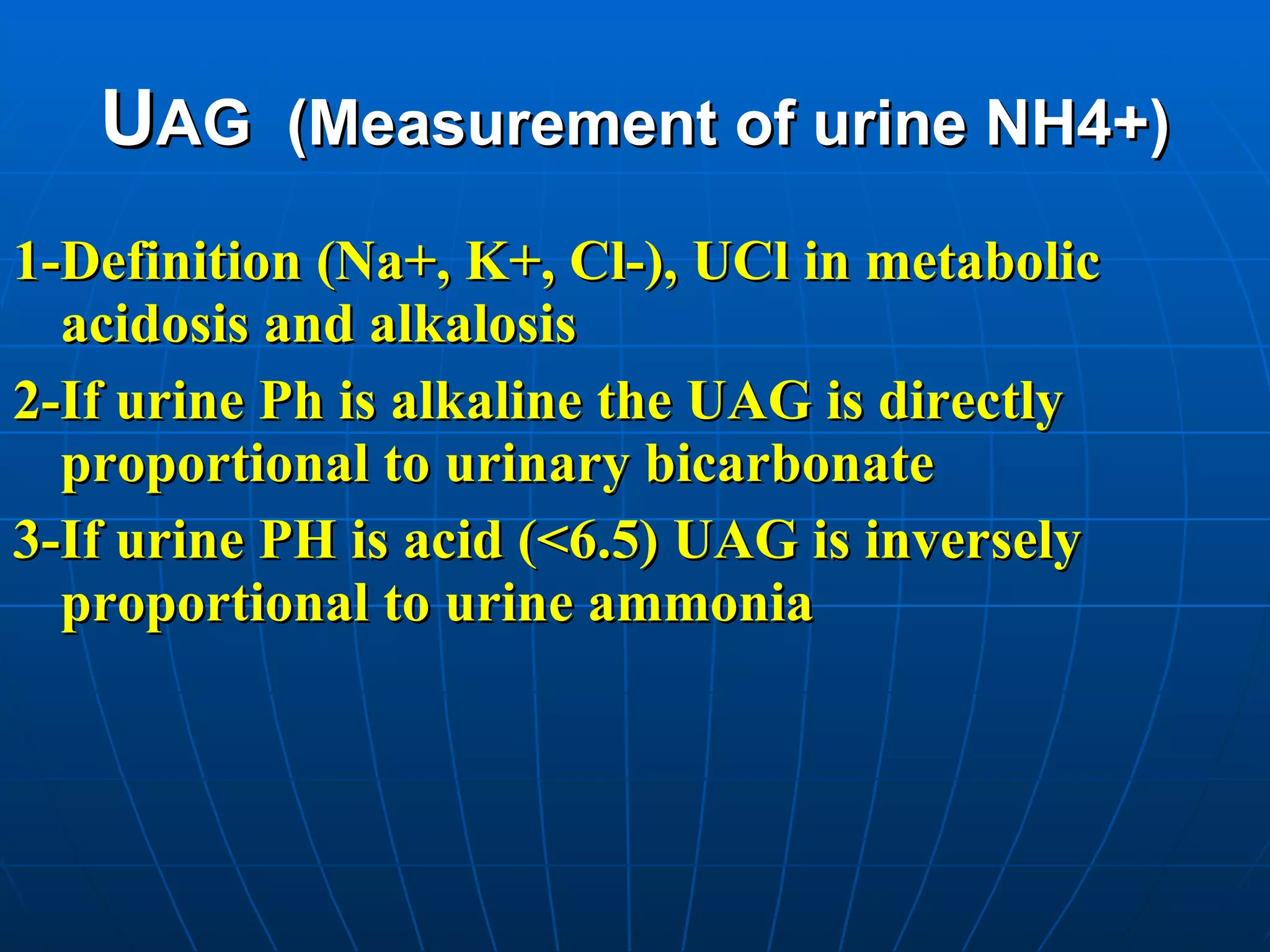 U AG  (Measurement of urine NH4+) 1-Definition (Na+, K+, Cl-), UCl in metabolic acidosis and alkalosis 2-If urine Ph is alkaline the UAG is directly proportional to urinary bicarbonate 3-If urine PH is acid (<6.5) UAG is inversely proportional to urine ammonia   