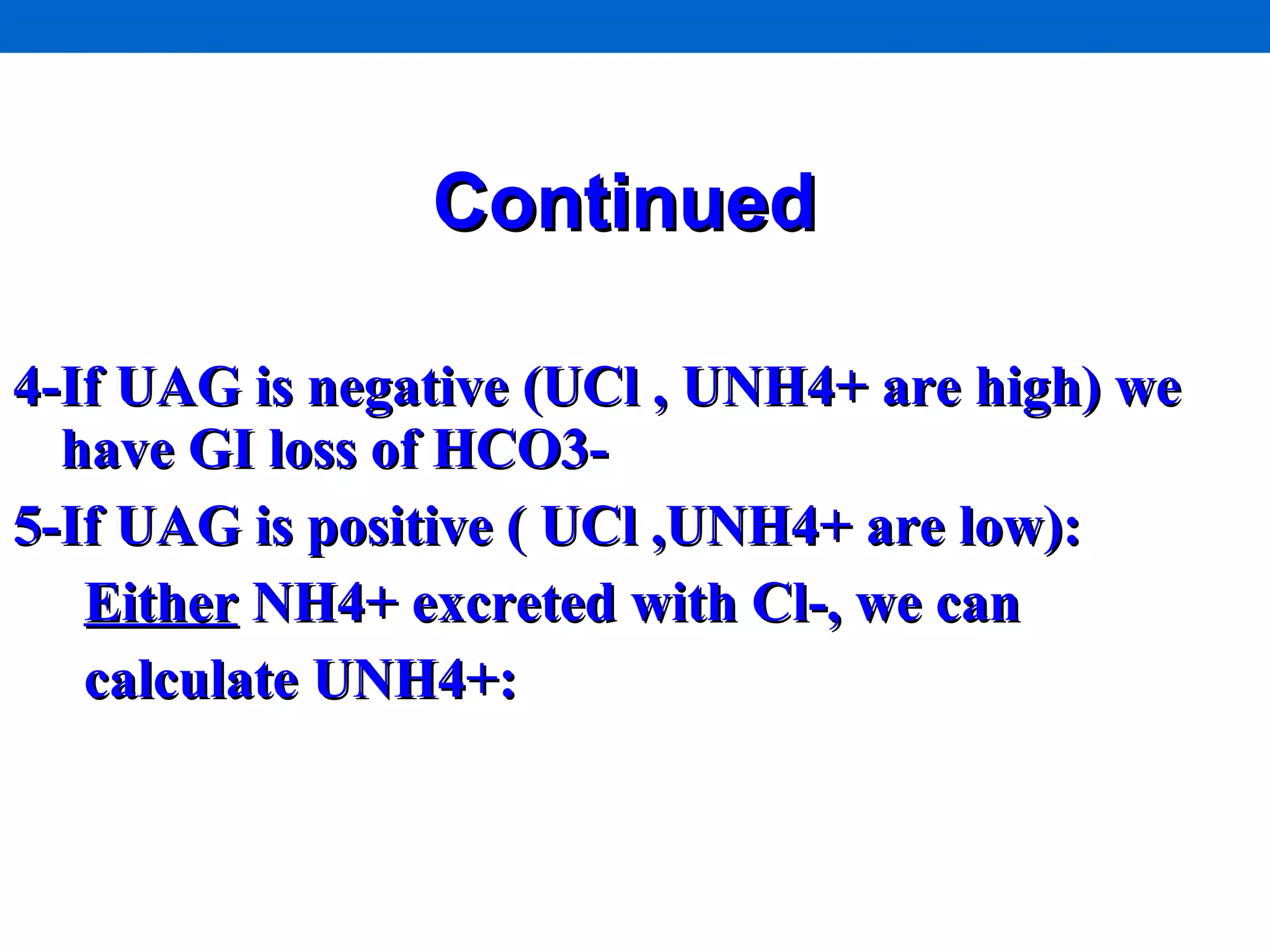 Continued   4-If UAG is negative (UCl , UNH4+ are high) we have GI loss of HCO3- 5-If UAG is positive ( UCl ,UNH4+ are low):  Either  NH4+ excreted with Cl-, we can  calculate UNH4+:  