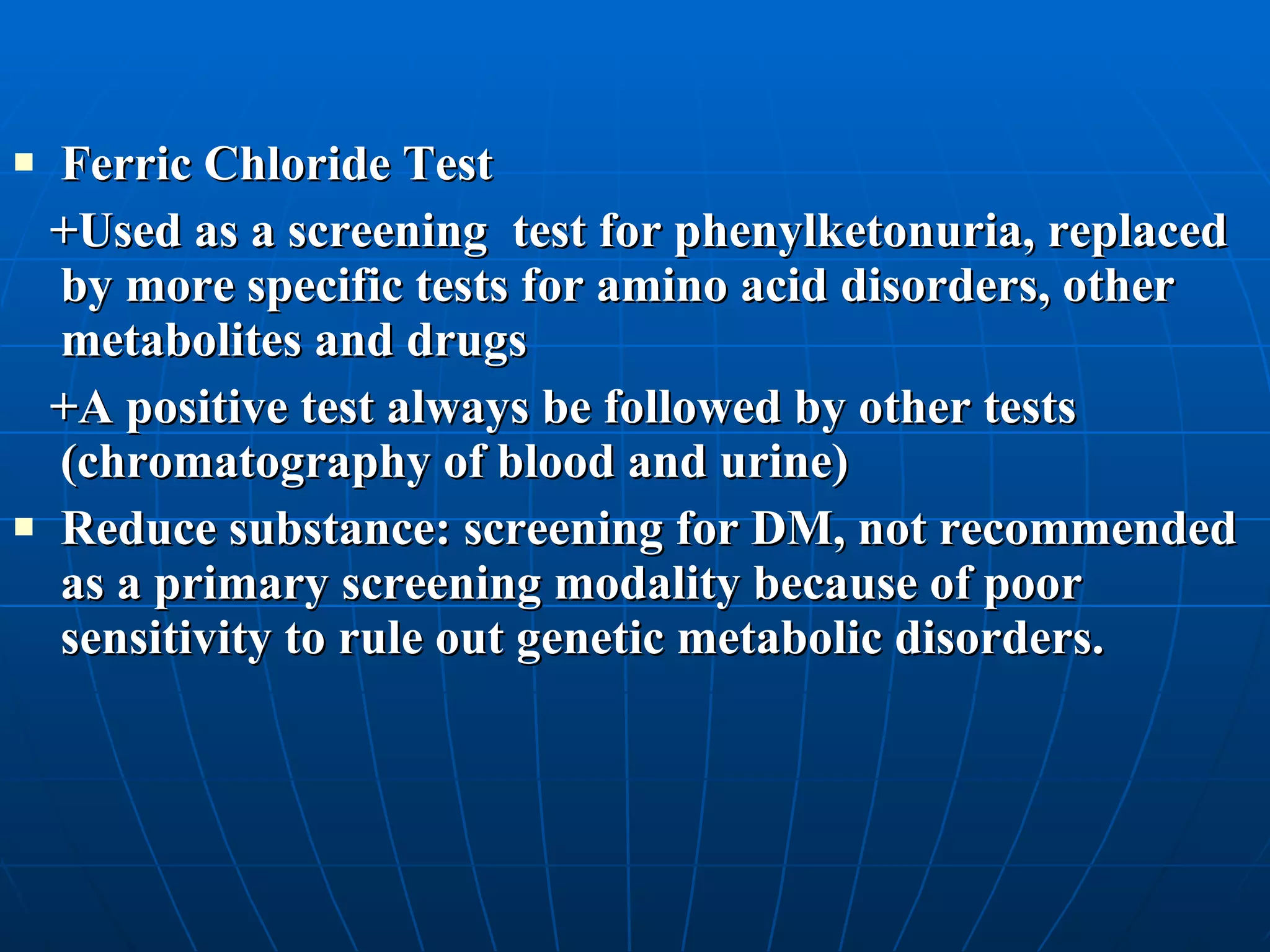 Ferric Chloride Test +Used as a screening  test for phenylketonuria, replaced by more specific tests for amino acid disorders, other metabolites and drugs  +A positive test always be followed by other tests (chromatography of blood and urine) Reduce substance: screening for DM, not recommended as a primary screening modality because of poor sensitivity to rule out genetic metabolic disorders.  