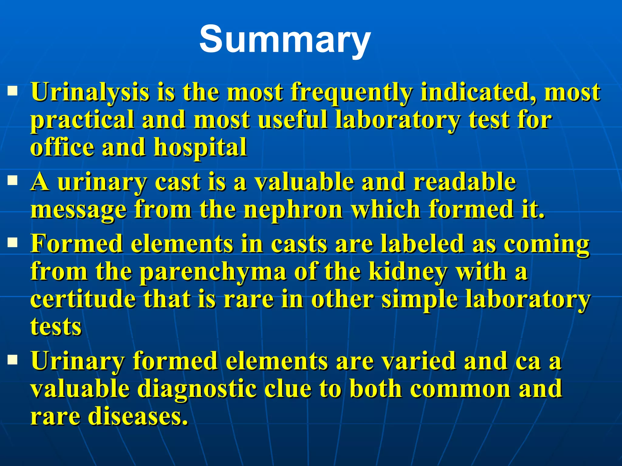Summary Urinalysis is the most frequently indicated, most practical and most useful laboratory test for office and hospital A urinary cast is a valuable and readable message from the nephron which formed it. Formed elements in casts are labeled as coming from the parenchyma of the kidney with a certitude that is rare in other simple laboratory tests Urinary formed elements are varied and ca a valuable diagnostic clue to both common and rare diseases.  