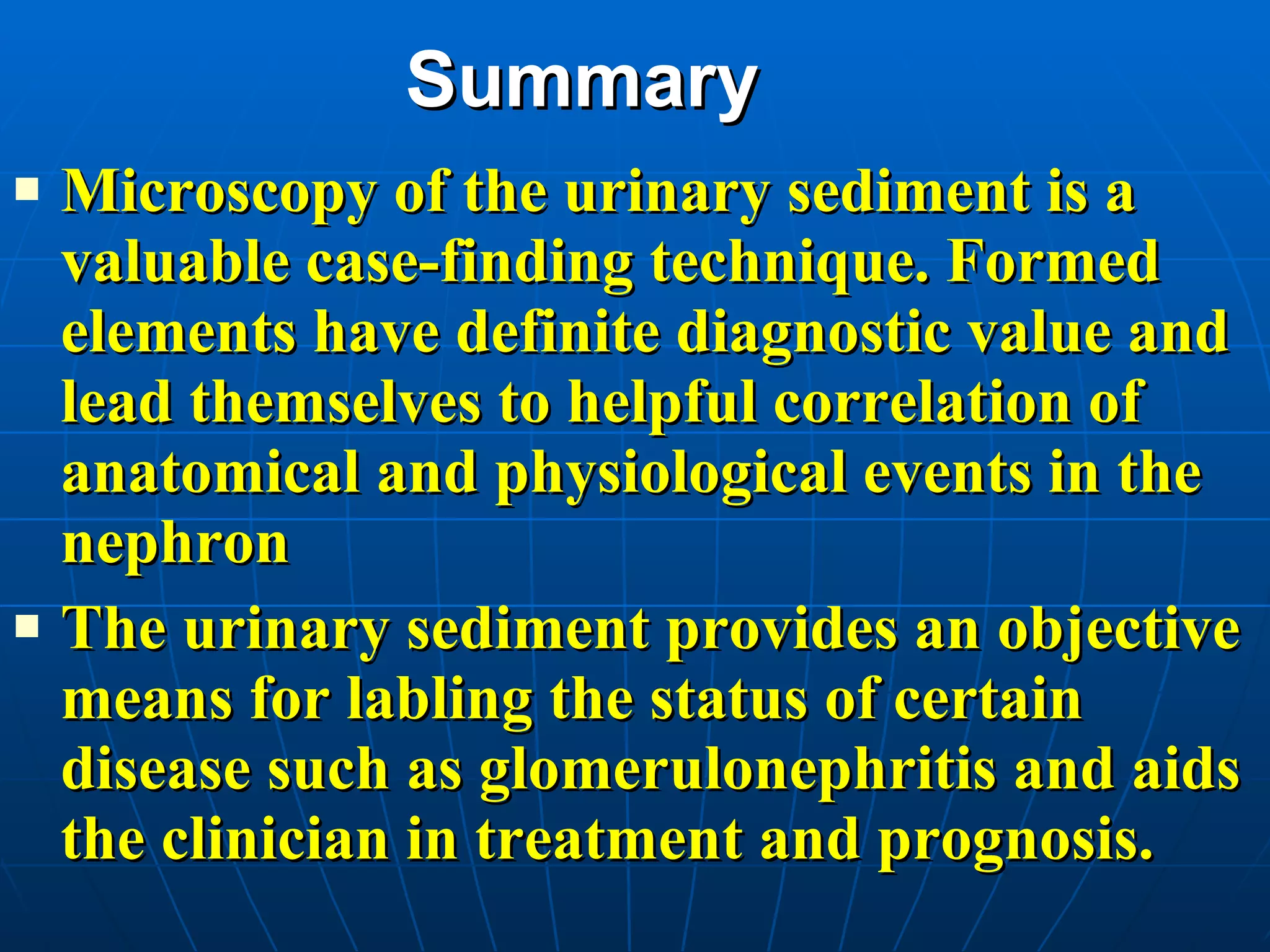 Summary Microscopy of the urinary sediment is a valuable case-finding technique. Formed elements have definite diagnostic value and lead themselves to helpful correlation of anatomical and physiological events in the nephron The urinary sediment provides an objective means for labling the status of certain disease such as glomerulonephritis and aids the clinician in treatment and prognosis. 