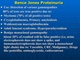 Bence Jones Proteinuria Use: Detection of various gammapathies 80% of tests are true positive due to: Myeloma (70% of all positive tests) Cryoglobulinemia, Primary amyloidosis  Waldenstrom macroglobulinemia Adult fanconi syndrome, Hyperparathyroidism Benign monoclonal gammapathy About 20% of resulted will be false positive (i.e, urine electrophoresis does not show a spike, and immunoelectrophoresis does not show a monoclonal light chain) due to: Vasculitis, CRF, Malignancy, Drugs like penicillin, aminoglycoside, radiocontrast 