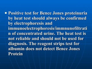 Positive test for Bence Jones proteinuria by heat test should always be confirmed by electrophoresis and immunoelectrophoresis/immnunofiltratin of concentrated urine. The heat test is not reliable and should not be used for diagnosis. The reagent strips test for albumin does not detect Bence Jones Protein 