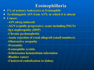 Eosinophilluria 1% of urinary leukocytes as Eosinophils  To distinguish AIN from ATN, in which it is absent Causes:  -AIN (drug induced) -AGN (rapidly progressive; acute including PSGN) -IgA nephropathy (HSP) -Chronic pyelonephritis -Acute rejection of renal allograft (small numbers) -Obstructive uropathy -Prostatitis -Eosinophilic cystitis -Schistosoma hematobium infestation -Bladder cancer -Cholestrol embolization to kidney 