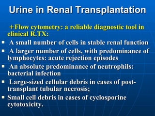Urine in Renal Transplantation + Flow cytometry: a reliable diagnostic tool in clinical R.TX: A small number of cells in stable renal function A larger number of cells, with predominance of lymphocytes: acute rejection episodes An absolute predominance of neutrophils: bacterial infection Large-sized cellular debris in cases of post-transplant tubular necrosis;  Small cell debris in cases of cyclosporine cytotoxicity.  