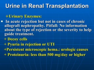 Urine in Renal Transplantation + Urinary Enzymes: In acute rejection but not in cases of chronic allograft nephropathy. Pitfall: No information about the type of rejection or the severity to help guide treatment.  + Decoy cells + Pyuria in rejection or UTI +Persistent microscopic hema.: urologic causes + Proteinuria: less than 500 mg/day or higher 