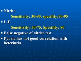 Nitrite  Sensitivity: 30-90, specifity;90-95 L.E Sencitivity: 50-75, Specifity: 80 False negative of nitrite test Pyuria has not good correlation with bcteriuria 
