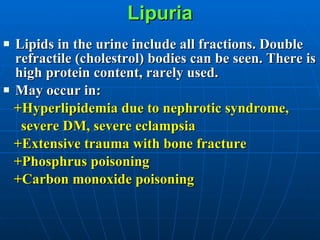 Lipuria Lipids in the urine include all fractions. Double refractile (cholestrol) bodies can be seen. There is high protein content, rarely used. May occur in: +Hyperlipidemia due to nephrotic syndrome,  severe DM, severe eclampsia +Extensive trauma with bone fracture +Phosphrus poisoning +Carbon monoxide poisoning 
