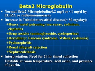 Beta2 Microglobulin Normal Beta2 Microglobulin:0.2 mg/l or <1 mg/d by ELIZA or radioimmunoassay Increase in Tubulointerestitial disease(> 50 mg/day): +Heavy metal poisoning (mercuray, cadmium,  cisplatin) +Drug toxicity (aminoglycoside, cyclosporine) +Hereditary: Fanconi syndrome, Wilson, cystinosis) +Pyelonephritis +Renal allograft rejection +Nephrocalcinosis Interpretation: Need for 24 hr timed collection Unstable at room temperature, acid urine, and presence of pyuria. 