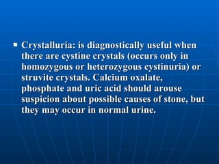 Crystalluria: is diagnostically useful when there are cystine crystals (occurs only in homozygous or heterozygous cystinuria) or struvite crystals. Calcium oxalate, phosphate and uric acid should arouse suspicion about possible causes of stone, but they may occur in normal urine.  