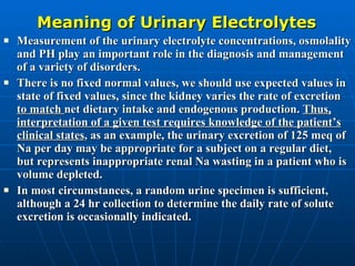 Meaning of Urinary Electrolytes Measurement of the urinary electrolyte concentrations, osmolality and PH play an important role in the diagnosis and management of a variety of disorders. There is no fixed normal values, we should use expected values in state of fixed values, since the kidney varies the rate of excretion  to match  net dietary intake and endogenous production.  Thus, interpretation of a given test requires knowledge of the patient’s clinical states , as an example, the urinary excretion of 125 meq of Na per day may be appropriate for a subject on a regular diet, but represents inappropriate renal Na wasting in a patient who is volume depleted. In most circumstances, a random urine specimen is sufficient, although a 24 hr collection to determine the daily rate of solute excretion is occasionally indicated. 