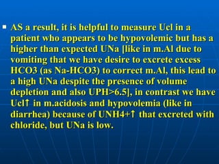 AS a result, it is helpful to measure Ucl in a patient who appears to be hypovolemic but has a higher than expected UNa [like in m.Al due to vomiting that we have desire to excrete excess HCO3 (as Na-HCO3) to correct m.Al, this lead to a high UNa despite the presence of volume depletion and also UPH>6.5], in contrast we have Ucl   in m.acidosis and hypovolemia (like in diarrhea) because of UNH4+   that excreted with chloride, but UNa is low.  