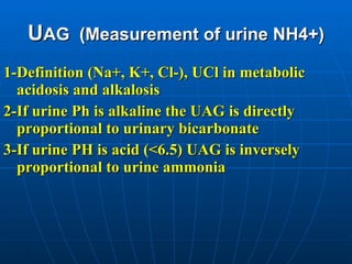 U AG  (Measurement of urine NH4+) 1-Definition (Na+, K+, Cl-), UCl in metabolic acidosis and alkalosis 2-If urine Ph is alkaline the UAG is directly proportional to urinary bicarbonate 3-If urine PH is acid (<6.5) UAG is inversely proportional to urine ammonia   