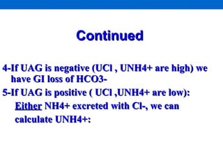 Continued   4-If UAG is negative (UCl , UNH4+ are high) we have GI loss of HCO3- 5-If UAG is positive ( UCl ,UNH4+ are low):  Either  NH4+ excreted with Cl-, we can  calculate UNH4+:  