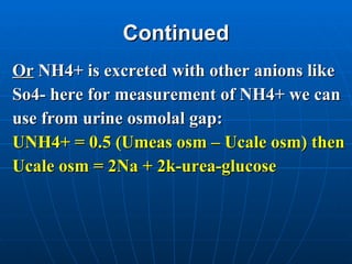 Continued Or  NH4+ is excreted with other anions like  So4- here for measurement of NH4+ we can  use from urine osmolal gap: UNH4+ = 0.5 (Umeas osm – Ucale osm) then Ucale osm = 2Na + 2k-urea-glucose  