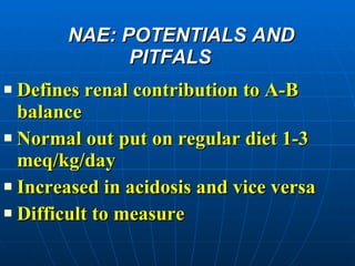 NAE: POTENTIALS AND PITFALS Defines renal contribution to A-B balance Normal out put on regular diet 1-3 meq/kg/day Increased in acidosis and vice versa Difficult to measure 