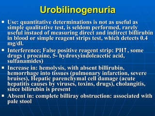 Urobilinogenuria Use: quantitative determinations is not as useful as simple qualitative test,   is seldom performed, rarely useful   instaed of measuring direct and indirect billirubin in blood or simple reagent strips test, which detects 0.4 mg/dl.  Interference; False positive reagent strip: PH  , some drugs ( procaine, 5- hydroxyindoleacetic acid, sulfanamides) Increase in: hemolysis, with absent billirubin, hemorrhage into tissues (pulmonary infarction, severe bruises), Hepatic parenchymal cell damage (acute hepatitis causes by viruses, toxins, drugs), cholangitis, since bilirubin is present Absent in: complete billiray obstruction: associated with pale stool 