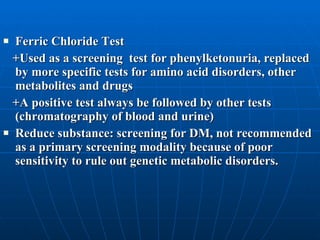 Ferric Chloride Test +Used as a screening  test for phenylketonuria, replaced by more specific tests for amino acid disorders, other metabolites and drugs  +A positive test always be followed by other tests (chromatography of blood and urine) Reduce substance: screening for DM, not recommended as a primary screening modality because of poor sensitivity to rule out genetic metabolic disorders.  