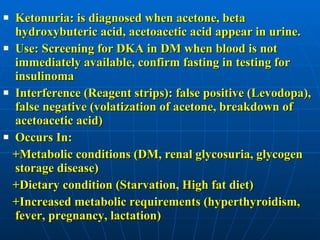 Ketonuria: is diagnosed when acetone, beta hydroxybuteric acid, acetoacetic acid appear in urine. Use: Screening for DKA in DM when blood is not immediately available, confirm fasting in testing for insulinoma Interference (Reagent strips): false positive (Levodopa), false negative (volatization of acetone, breakdown of acetoacetic acid)  Occurs In:  +Metabolic conditions (DM, renal glycosuria, glycogen storage disease)  +Dietary condition (Starvation, High fat diet) +Increased metabolic requirements (hyperthyroidism, fever, pregnancy, lactation) 
