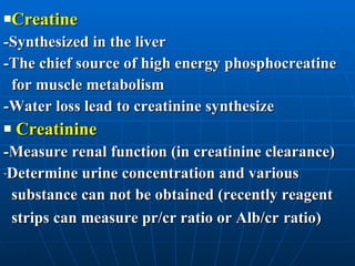 Creatine -Synthesized in the liver  -The chief source of high energy phosphocreatine  for muscle metabolism -Water loss lead to creatinine synthesize Creatinine -Measure renal function (in creatinine clearance) Determine urine concentration and various  substance can not be obtained (recently reagent  strips can measure pr/cr ratio or Alb/cr   ratio) 