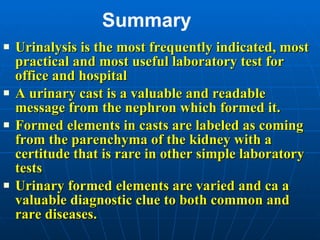 Summary Urinalysis is the most frequently indicated, most practical and most useful laboratory test for office and hospital A urinary cast is a valuable and readable message from the nephron which formed it. Formed elements in casts are labeled as coming from the parenchyma of the kidney with a certitude that is rare in other simple laboratory tests Urinary formed elements are varied and ca a valuable diagnostic clue to both common and rare diseases.  