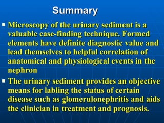 Summary Microscopy of the urinary sediment is a valuable case-finding technique. Formed elements have definite diagnostic value and lead themselves to helpful correlation of anatomical and physiological events in the nephron The urinary sediment provides an objective means for labling the status of certain disease such as glomerulonephritis and aids the clinician in treatment and prognosis. 
