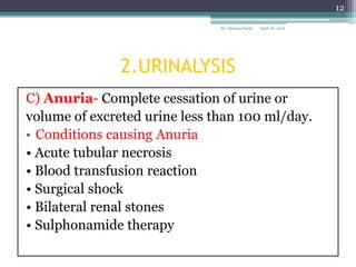 2.URINALYSIS
C) Anuria- Complete cessation of urine or
volume of excreted urine less than 100 ml/day.
• Conditions causing Anuria
• Acute tubular necrosis
• Blood transfusion reaction
• Surgical shock
• Bilateral renal stones
• Sulphonamide therapy
April 26, 2018Sir. Stymass Kasty
12
 