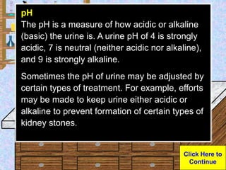 Urine Sample
pH
The pH is a measure of how acidic or alkaline
(basic) the urine is. A urine pH of 4 is strongly
acidic, 7 ...
