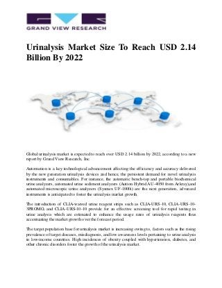 Urinalysis Market Size To Reach USD 2.14
Billion By 2022
Global urinalysis market is expected to reach over USD 2.14 billion by 2022, according to a new
report by Grand View Research, Inc.
Automation is a key technological advancement affecting the efficiency and accuracy delivered
by the new generation urinalysis devices and hence, the persistent demand for novel urinalysis
instruments and consumables. For instance, the automatic bench-top and portable biochemical
urine analyzers, automated urine sediment analyzers (Aution Hybrid AU-4050 from Arkray),and
automated microscopic urine analyzers (Sysmex UF-1000i) are the next generation, advanced
instruments is anticipated to foster the urinalysis market growth.
The introduction of CLIA-waived urine reagent strips such as CLIA-URS-10, CLIA-URS-10-
3PROMO, and CLIA-URS-10-10 provide for an effective screening tool for rapid testing in
urine analysis which are estimated to enhance the usage rates of urinalysis reagents thus
accentuating the market growth over the forecast period.
The target population base for urinalysis market is increasing owing to, factors such as the rising
prevalence of target diseases, misdiagnosis, and low awareness levels pertaining to urine analysis
in low-income countries. High incidences of obesity coupled with hypertension, diabetes, and
other chronic disorders foster the growth of the urinalysis market.
 