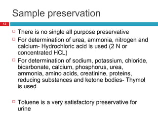 Sample preservation
12
 There is no single all purpose preservative
 For determination of urea, ammonia, nitrogen and
calcium- Hydrochloric acid is used (2 N or
concentrated HCL)
 For determination of sodium, potassium, chloride,
bicarbonate, calcium, phosphorus, urea,
ammonia, amino acids, creatinine, proteins,
reducing substances and ketone bodies- Thymol
is used
 Toluene is a very satisfactory preservative for
urine
 
