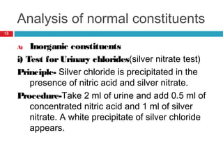 Analysis of normal constituents
A) Inorganic constituents
i) Test forUrinary chlorides(silver nitrate test)
Principle- Silver chloride is precipitated in the
presence of nitric acid and silver nitrate.
Procedure-Take 2 ml of urine and add 0.5 ml of
concentrated nitric acid and 1 ml of silver
nitrate. A white precipitate of silver chloride
appears.
15
 