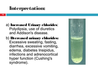 Interpretation:
a) Increased Urinary chlorides:
Polydipsia, use of diuretics
and Addison's disease.
b) Decreased urinary chlorides:
Excessive sweating, fasting,
diarrhea, excessive vomiting,
edema, diabetes Insipidus,
infections and adrenocortical
hyper function (Cushing's
syndrome).
16
 