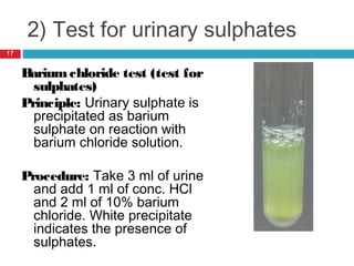 2) Test for urinary sulphates
Bariumchloride test (test for
sulphates)
Principle: Urinary sulphate is
precipitated as barium
sulphate on reaction with
barium chloride solution.
Procedure: Take 3 ml of urine
and add 1 ml of conc. HCl
and 2 ml of 10% barium
chloride. White precipitate
indicates the presence of
sulphates.
17
 