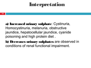 Interpretation
a) Increased urinary sulphate: Cystinuria,
Homocystinuria, melanuria, obstructive
jaundice, hepatocellular jaundice, cyanide
poisoning and high protein diet .
b) Decreases urinary sulphates are observed in
conditions of renal functional impairment.
18
 