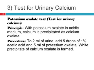3) Test for Urinary Calcium
Potassium oxalate test (Test forurinary
calcium)
Principle: With potassium oxalate in acidic
medium, calcium is precipitated as calcium
oxalate.
Procedure: To 2 ml of urine, add 5 drops of 1%
acetic acid and 5 ml of potassium oxalate. White
precipitate of calcium oxalate is formed.
19
 