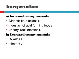 Interpretation:
a) Increased urinary ammonia:
 Diabetic keto acidosis
 ingestion of acid forming foods
 urinary tract infections.
b) Decreased urinary ammonia:
 Alkalosis
 Nephritis
 