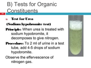 B) Tests for Organic
Constituents
1) Test forUrea
(Sodium hypobromite test)
Principle: When urea is treated with
sodium hypobromite, it
decomposes to give nitrogen.
Procedure: To 2 ml of urine in a test
tube, add 4-5 drops of sodium
hypobromite.
Observe the effervescence of
nitrogen gas.
24
 