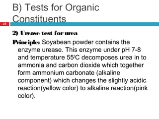 B) Tests for Organic
Constituents
2) Urease test forurea
Principle: Soyabean powder contains the
enzyme urease. This enzyme under pH 7-8
and temperature 550
C decomposes urea in to
ammonia and carbon dioxide which together
form ammonium carbonate (alkaline
component) which changes the slightly acidic
reaction(yellow color) to alkaline reaction(pink
color).
25
 
